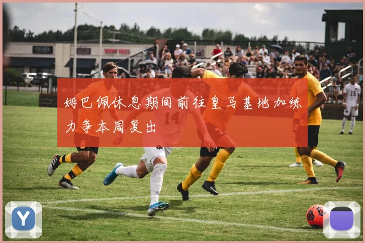 姆巴佩休息期间前往皇马基地加练力争本周复出