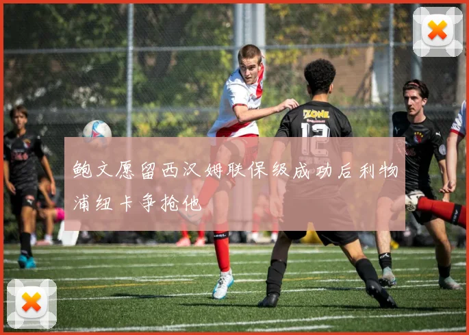 鲍文愿留西汉姆联保级成功后利物浦纽卡争抢他