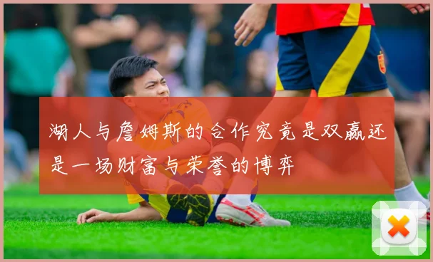 湖人与詹姆斯的合作究竟是双赢还是一场财富与荣誉的博弈