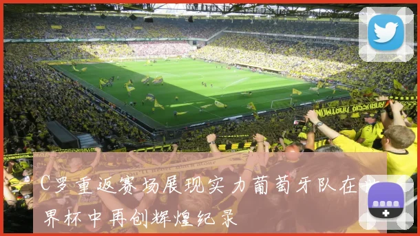 C罗重返赛场展现实力葡萄牙队在世界杯中再创辉煌纪录