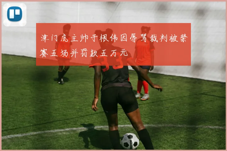 津门虎主帅于根伟因辱骂裁判被禁赛五场并罚款五万元