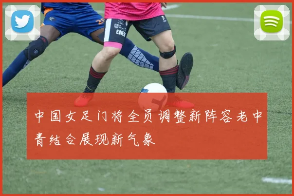 中国女足门将全员调整新阵容老中青结合展现新气象