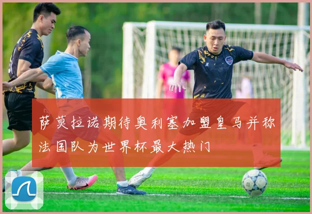 萨莫拉诺期待奥利塞加盟皇马并称法国队为世界杯最大热门