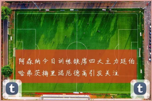 阿森纳今日训练缺席四大主力廷伯哈弗茨梅里诺厄德高引发关注