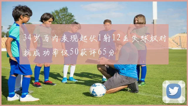 34岁马内表现起伏1射12丢失球权对抗成功率仅50获评65分