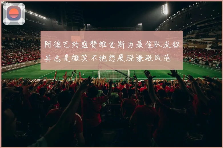 阿德巴约盛赞维金斯为最佳队友称其总是微笑不抱怨展现谦逊风范