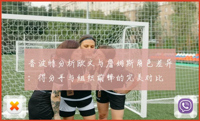 香波特分析欧文与詹姆斯角色差异：得分手与组织前锋的完美对比