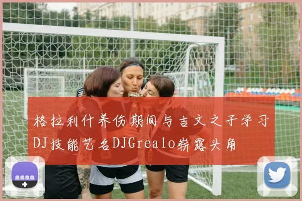 格拉利什养伤期间与吉文之子学习DJ技能艺名DJGrealo崭露头角
