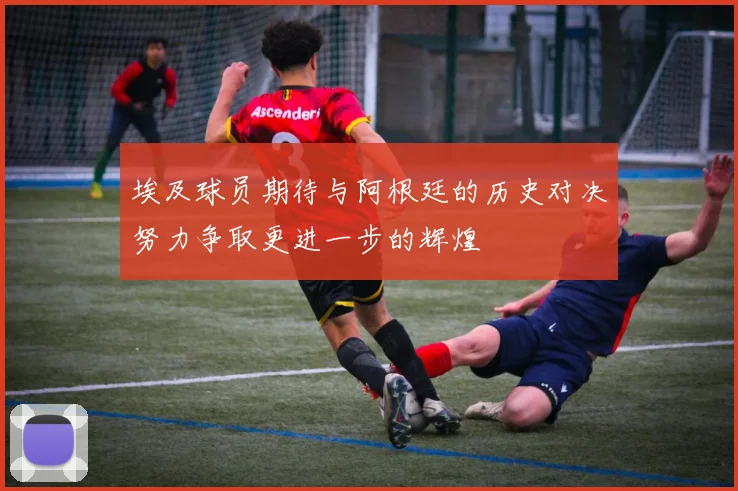 埃及球员期待与阿根廷的历史对决努力争取更进一步的辉煌