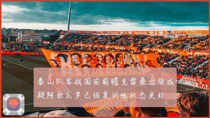 泰山队客战国安前瞻克雷桑出场成疑阿尔瓦罗已恢复训练状态良好