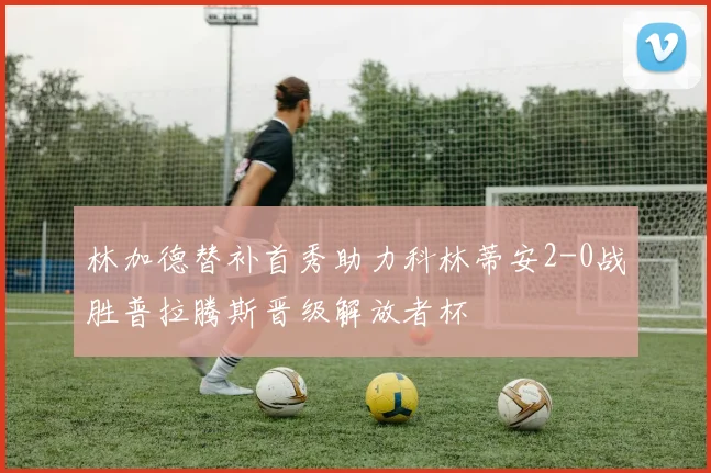 林加德替补首秀助力科林蒂安2-0战胜普拉腾斯晋级解放者杯