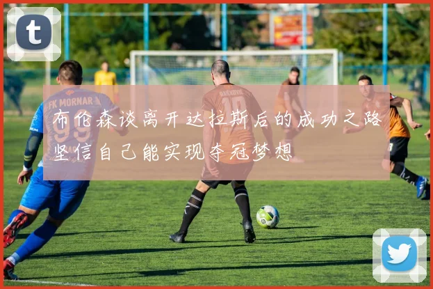 布伦森谈离开达拉斯后的成功之路坚信自己能实现夺冠梦想