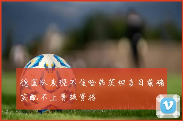 德国队表现不佳哈弗茨坦言目前确实配不上晋级资格