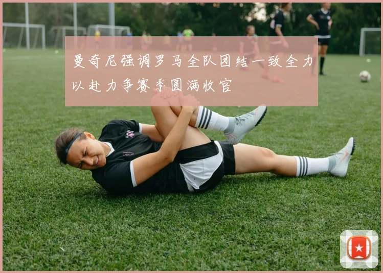 曼奇尼强调罗马全队团结一致全力以赴力争赛季圆满收官