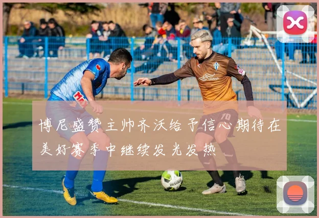 博尼盛赞主帅齐沃给予信心期待在美好赛季中继续发光发热