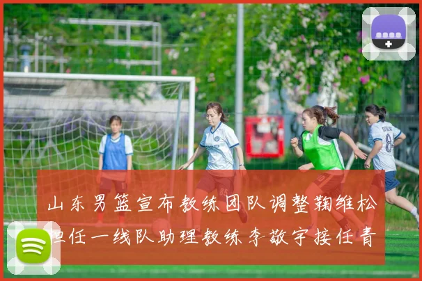 山东男篮宣布教练团队调整鞠维松担任一线队助理教练李敬宇接任青年队主教练
