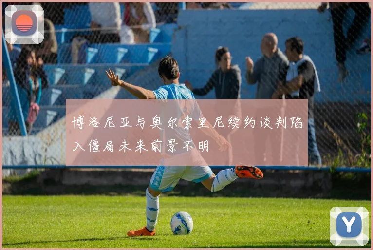 博洛尼亚与奥尔索里尼续约谈判陷入僵局未来前景不明