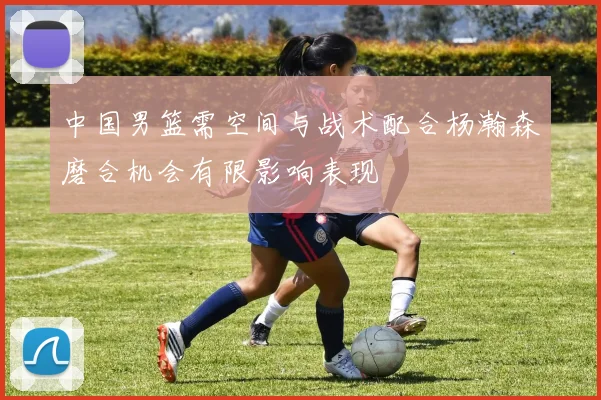 中国男篮需空间与战术配合杨瀚森磨合机会有限影响表现