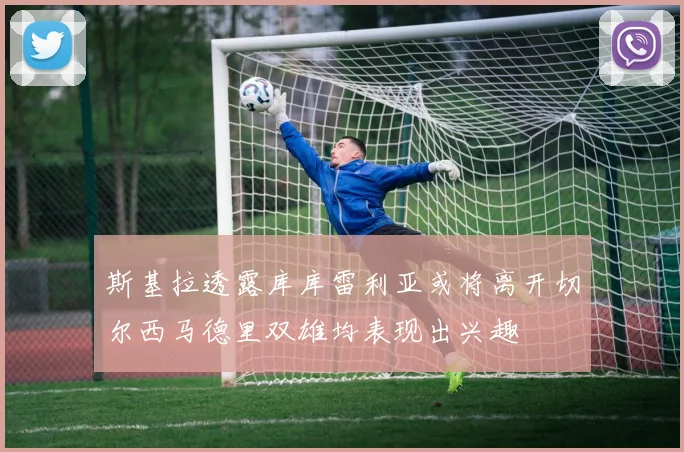 斯基拉透露库库雷利亚或将离开切尔西马德里双雄均表现出兴趣