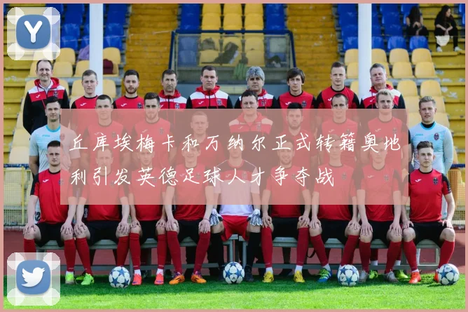 丘库埃梅卡和万纳尔正式转籍奥地利引发英德足球人才争夺战