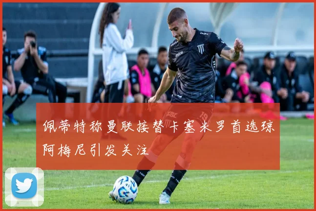 佩蒂特称曼联接替卡塞米罗首选琼阿梅尼引发关注