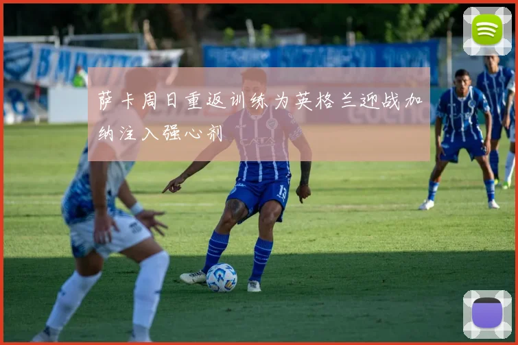 萨卡周日重返训练为英格兰迎战加纳注入强心剂