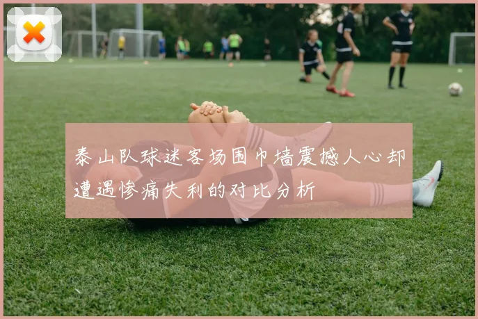 泰山队球迷客场围巾墙震撼人心却遭遇惨痛失利的对比分析