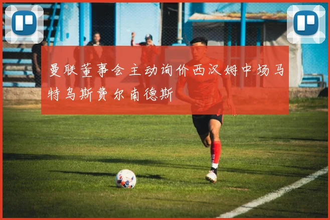 曼联董事会主动询价西汉姆中场马特乌斯费尔南德斯