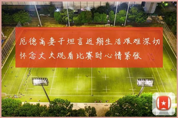 厄德高妻子坦言近期生活艰难深切怀念丈夫观看比赛时心情紧张