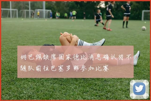 姆巴佩缺席国家德比消息确认将不随队前往巴塞罗那参加比赛