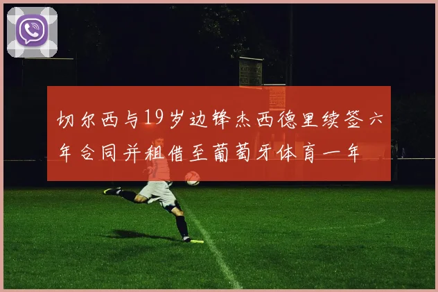 切尔西与19岁边锋杰西德里续签六年合同并租借至葡萄牙体育一年